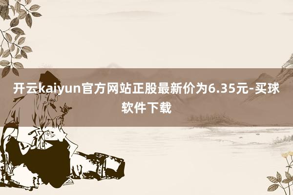 开云kaiyun官方网站正股最新价为6.35元-买球软件下载