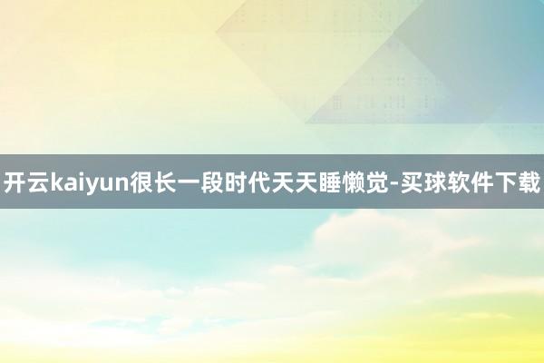 开云kaiyun很长一段时代天天睡懒觉-买球软件下载