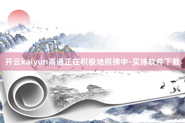 开云kaiyun高通正在积极地照拂中-买球软件下载