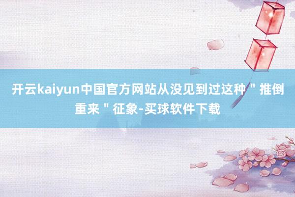 开云kaiyun中国官方网站从没见到过这种＂推倒重来＂征象-买球软件下载