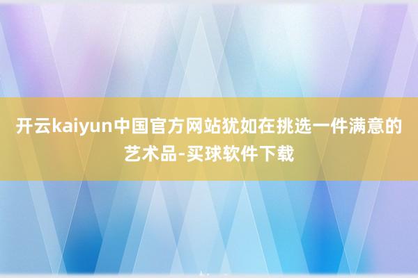 开云kaiyun中国官方网站犹如在挑选一件满意的艺术品-买球软件下载