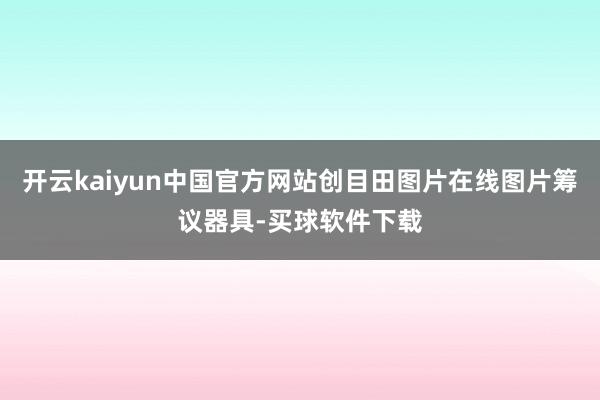 开云kaiyun中国官方网站创目田图片在线图片筹议器具-买球软件下载