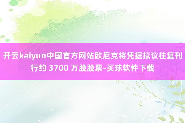 开云kaiyun中国官方网站欧尼克将凭据拟议往复刊行约 3700 万股股票-买球软件下载