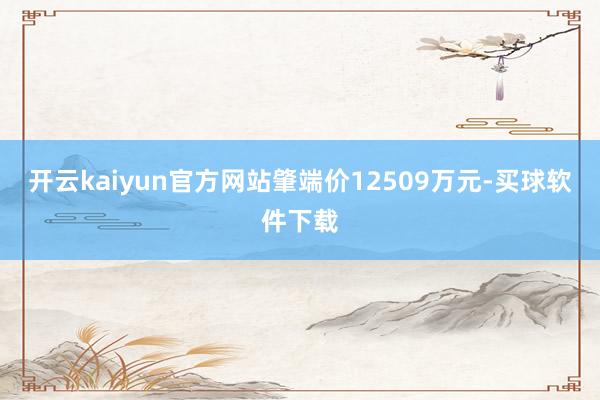 开云kaiyun官方网站肇端价12509万元-买球软件下载