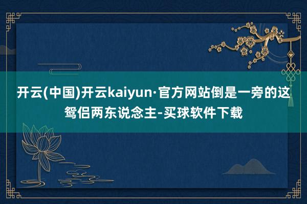 开云(中国)开云kaiyun·官方网站倒是一旁的这鸳侣两东说念主-买球软件下载