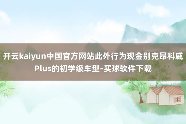 开云kaiyun中国官方网站此外行为现金别克昂科威Plus的初学级车型-买球软件下载