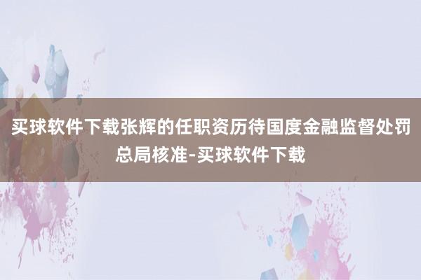 买球软件下载张辉的任职资历待国度金融监督处罚总局核准-买球软件下载