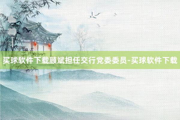 买球软件下载顾斌担任交行党委委员-买球软件下载