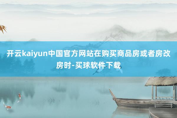 开云kaiyun中国官方网站在购买商品房或者房改房时-买球软件下载