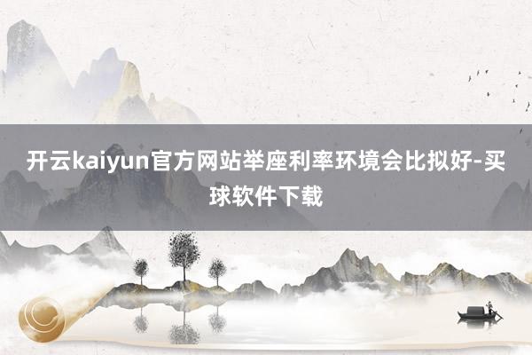 开云kaiyun官方网站举座利率环境会比拟好-买球软件下载
