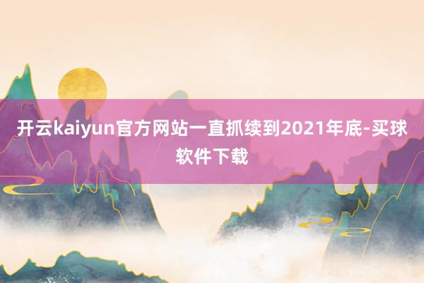 开云kaiyun官方网站一直抓续到2021年底-买球软件下载