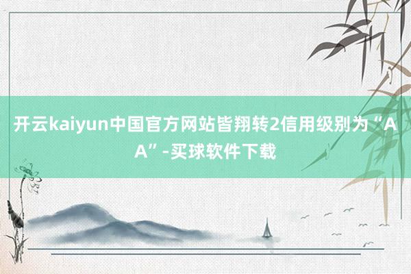 开云kaiyun中国官方网站皆翔转2信用级别为“AA”-买球软件下载