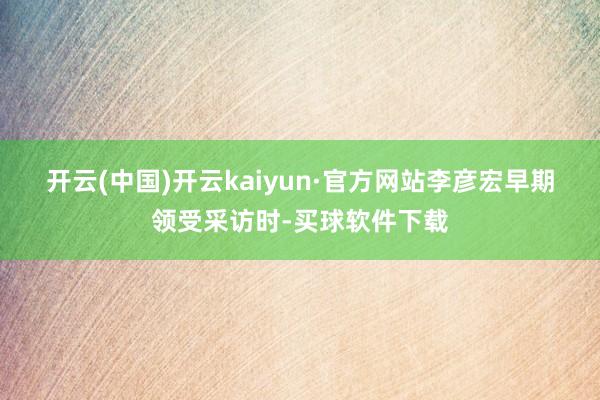 开云(中国)开云kaiyun·官方网站　　李彦宏早期领受采访时-买球软件下载