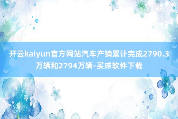 开云kaiyun官方网站汽车产销累计完成2790.3万辆和2794万辆-买球软件下载