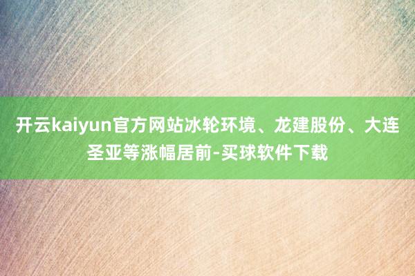 开云kaiyun官方网站冰轮环境、龙建股份、大连圣亚等涨幅居前-买球软件下载