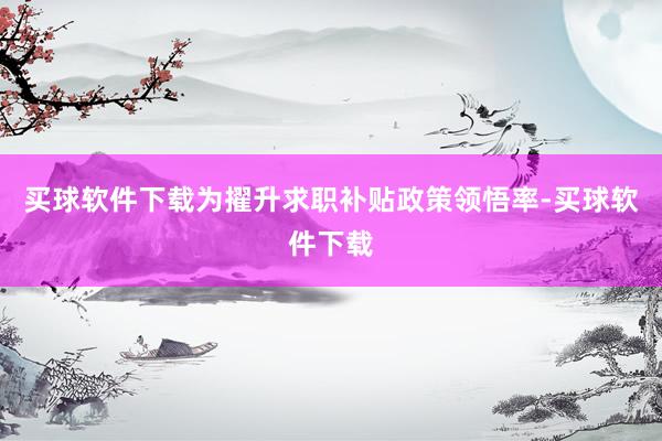 买球软件下载为擢升求职补贴政策领悟率-买球软件下载