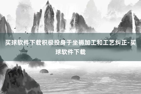 买球软件下载积极投身于坐褥加工和工艺纠正-买球软件下载