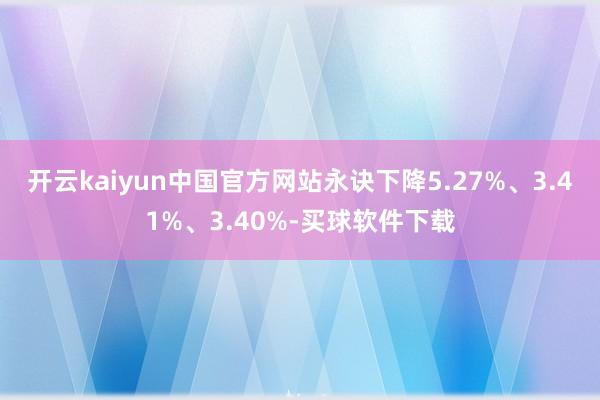 开云kaiyun中国官方网站永诀下降5.27%、3.41%、3.40%-买球软件下载