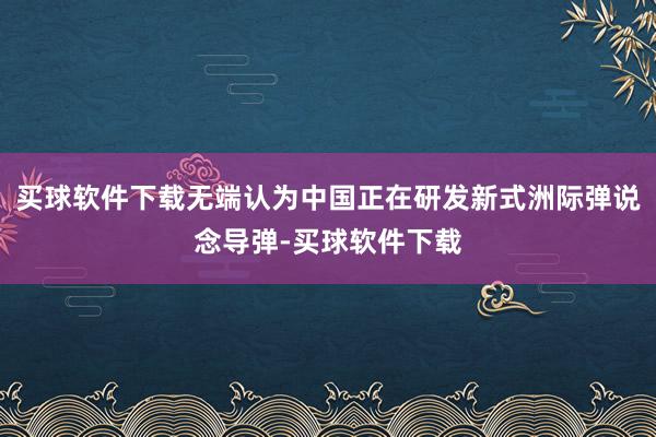 买球软件下载无端认为中国正在研发新式洲际弹说念导弹-买球软件下载