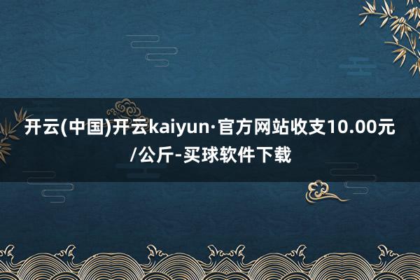开云(中国)开云kaiyun·官方网站收支10.00元/公斤-买球软件下载
