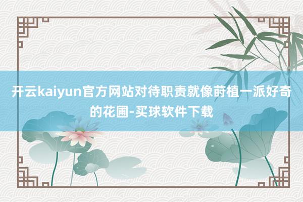 开云kaiyun官方网站对待职责就像莳植一派好奇的花圃-买球软件下载