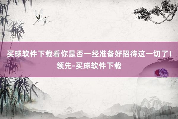 买球软件下载看你是否一经准备好招待这一切了！领先-买球软件下载