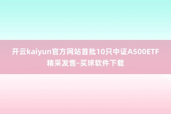 开云kaiyun官方网站首批10只中证A500ETF精采发售-买球软件下载