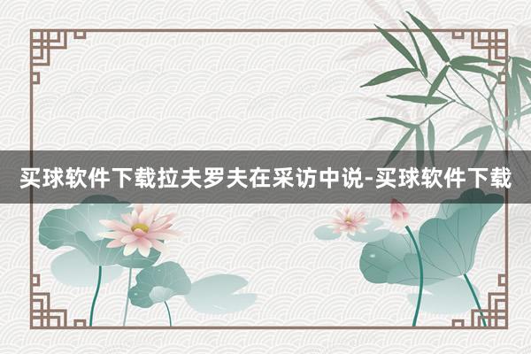 买球软件下载　　拉夫罗夫在采访中说-买球软件下载