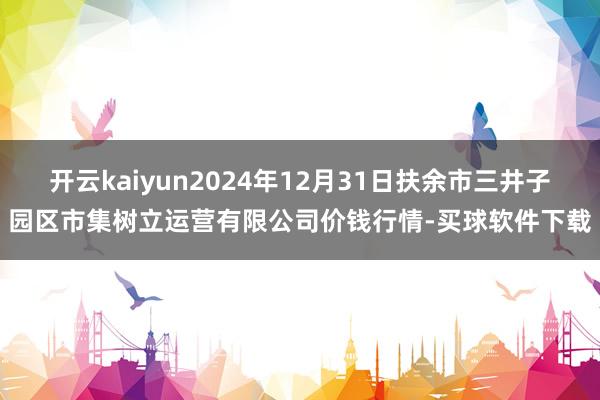 开云kaiyun2024年12月31日扶余市三井子园区市集树立运营有限公司价钱行情-买球软件下载