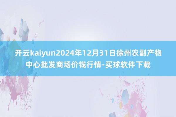 开云kaiyun2024年12月31日徐州农副产物中心批发商场价钱行情-买球软件下载
