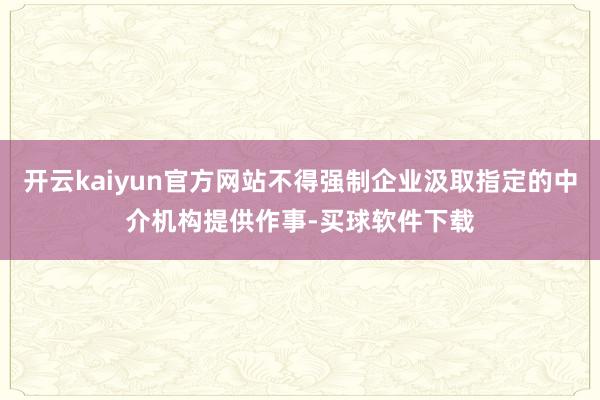 开云kaiyun官方网站不得强制企业汲取指定的中介机构提供作事-买球软件下载