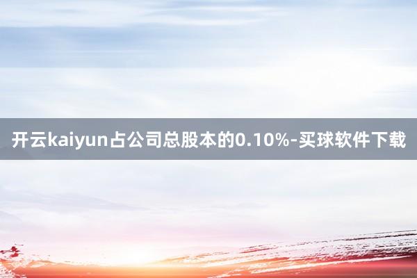 开云kaiyun占公司总股本的0.10%-买球软件下载