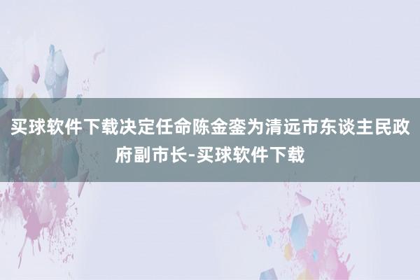 买球软件下载决定任命陈金銮为清远市东谈主民政府副市长-买球软件下载