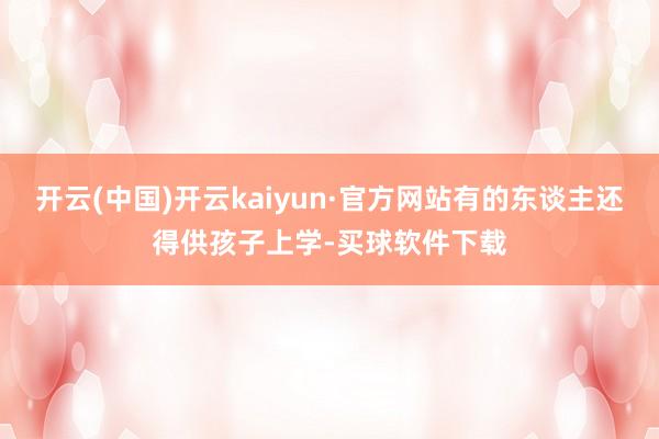 开云(中国)开云kaiyun·官方网站有的东谈主还得供孩子上学-买球软件下载