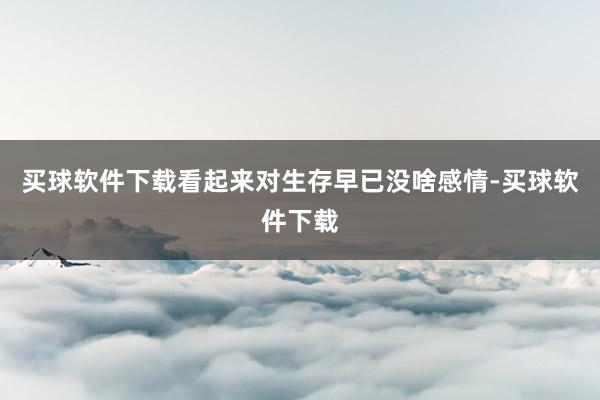 买球软件下载看起来对生存早已没啥感情-买球软件下载