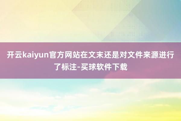 开云kaiyun官方网站在文末还是对文件来源进行了标注-买球软件下载
