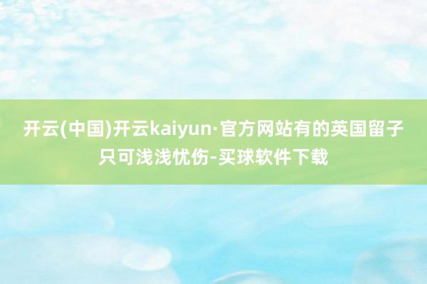 开云(中国)开云kaiyun·官方网站有的英国留子只可浅浅忧伤-买球软件下载