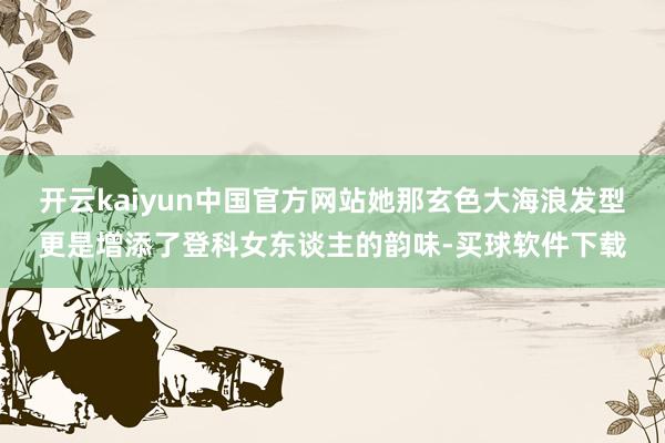 开云kaiyun中国官方网站她那玄色大海浪发型更是增添了登科女东谈主的韵味-买球软件下载