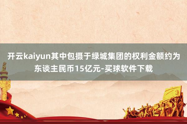 开云kaiyun其中包摄于绿城集团的权利金额约为东谈主民币15亿元-买球软件下载