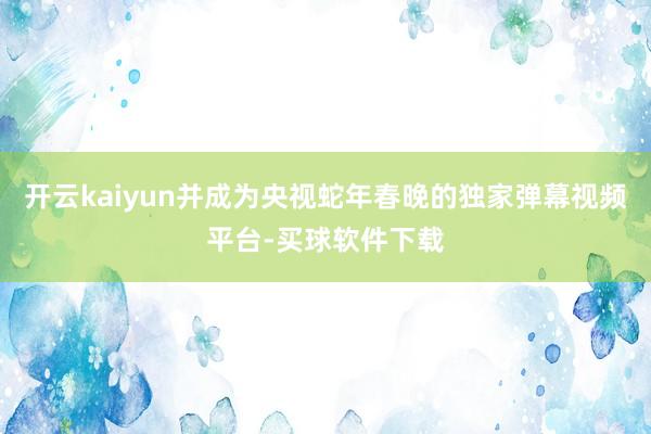 开云kaiyun并成为央视蛇年春晚的独家弹幕视频平台-买球软件下载