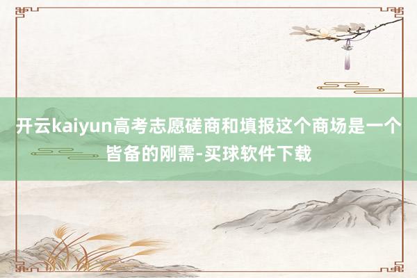 开云kaiyun高考志愿磋商和填报这个商场是一个皆备的刚需-买球软件下载