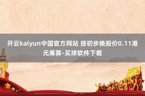 开云kaiyun中国官方网站 按初步换股价0.11港元筹算-买球软件下载
