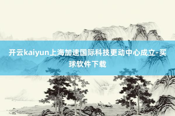 开云kaiyun上海加速国际科技更动中心成立-买球软件下载