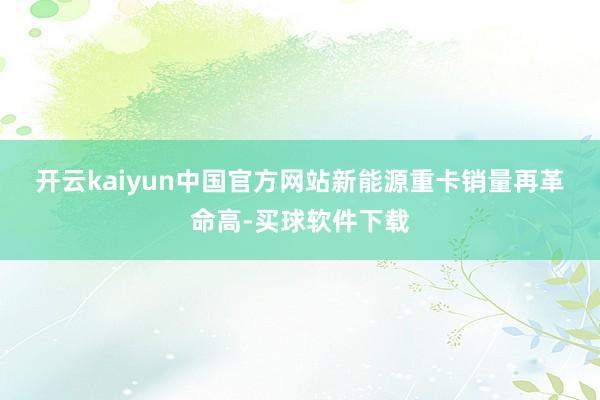 开云kaiyun中国官方网站　　新能源重卡销量再革命高-买球软件下载