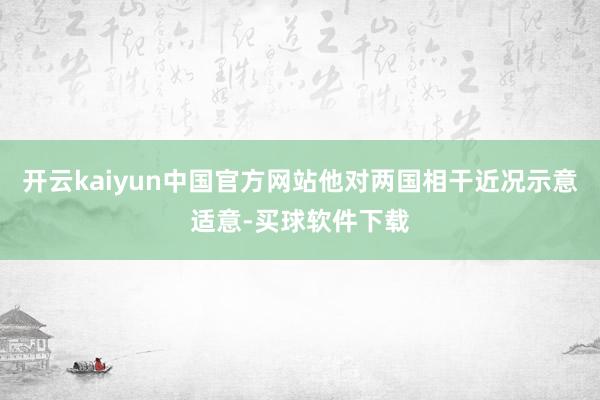 开云kaiyun中国官方网站他对两国相干近况示意适意-买球软件下载