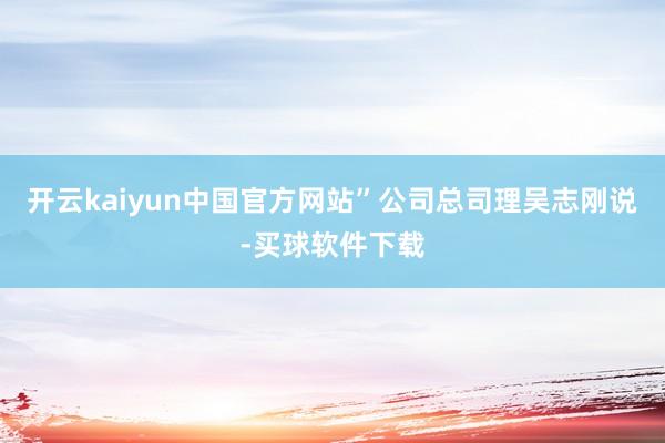 开云kaiyun中国官方网站”公司总司理吴志刚说-买球软件下载