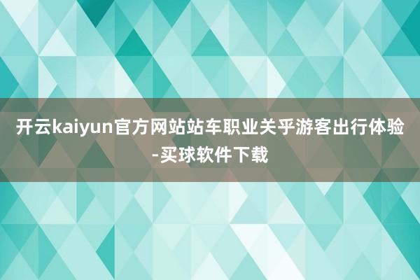 开云kaiyun官方网站　　站车职业关乎游客出行体验-买球软件下载