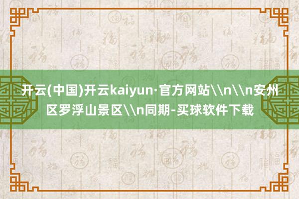 开云(中国)开云kaiyun·官方网站\n\n安州区罗浮山景区\n同期-买球软件下载