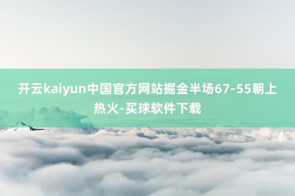 开云kaiyun中国官方网站掘金半场67-55朝上热火-买球软件下载