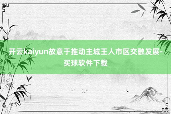 开云kaiyun故意于推动主城王人市区交融发展-买球软件下载